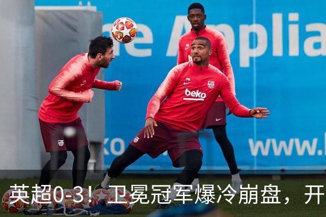 英超0-3！卫冕冠军爆冷崩盘，开局7连胜终结+丢榜首，123年神迹作古
